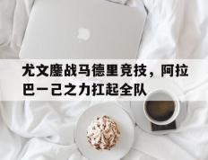 乐鱼-尤文鏖战马德里竞技，阿拉巴一己之力扛起全队的简单介绍