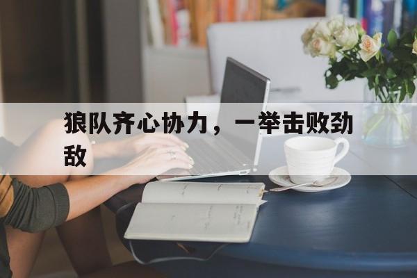 乐鱼-关于狼队齐心协力，一举击败劲敌的信息