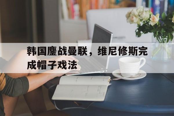 乐鱼app-关于韩国鏖战曼联，维尼修斯完成帽子戏法的信息